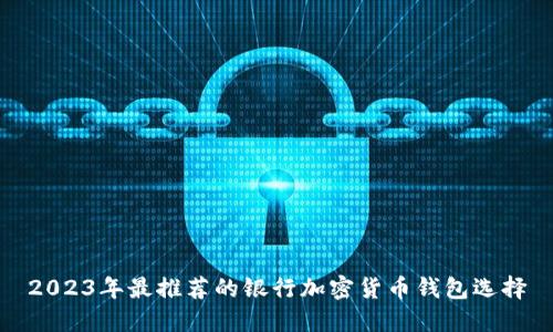 2023年最推荐的银行加密货币钱包选择