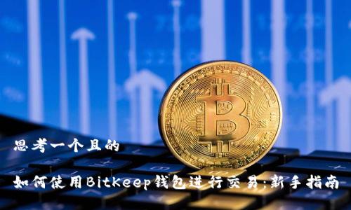 思考一个且的

如何使用BitKeep钱包进行交易：新手指南