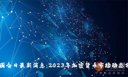 币圈今日最新消息：2023年加密货币市场动态分析