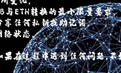 要将TPWallet中的BNB转换为ETH，您可以按照以下步骤进行操作。下面是详细的说明：

### 步骤 1：打开TPWallet

首先，确保您已经安装TPWallet并且能够正常访问。在手机上打开应用，使用您的钱包凭据登录。

### 步骤 2：查看您的资产

登录后，您可以看到您的资产概览，这里会显示您当前拥有的BNB数量。在这里确认您想要转换的数量。

### 步骤 3：选择交易选项

在资产主页上，通常会有“交易”或“兑换”选项。点击该选项，您将看到可以进行交易的不同加密货币。

### 步骤 4：选择BNB和ETH

在交易界面，选择以BNB作为您想要转换的资产，并选择ETH作为您想要获得的资产。系统将自动显示当前的汇率和您将收到的ETH数量。

### 步骤 5：确认交易

确认您将要交易的BNB数量和预计收到的ETH数量。如果一切看起来都没问题，点击“确认”或“交换”按钮。

### 步骤 6：支付交易费用

请注意，交易通常会需要支付一小部分的手续费。这部分费用会从您的BNB中扣除。确保您的账户中有足够的BNB来支付这些费用。

### 步骤 7：等待交易完成

交易提交后，您需要稍等片刻让网络确认。确认后的交易将显示在您的交易记录中，并且您的ETH将被添加到您的钱包余额中。

### 步骤 8：检查您的ETH余额

最后，回到资产主页，检查您的ETH余额是否已更新。如果显示正确，那么您的BNB成功转换为ETH了。

### 注意事项

1. **汇率波动**：加密货币市场波动很大，转换时的汇率可能会有所变化。
2. **最小交易量**：确保您转换的BNB数量满足TPWallet对于BNB与ETH转换的最小限量要求。
3. **安全性**：确保您的钱包处于安全状态。定期更改密码，不要分享任何私钥或助记词。
4. **网络拥堵**：在网络繁忙时，交易确认可能会延迟，可以留意网络状态。

通过上述步骤，您应该能够顺利将TPWallet中的BNB转换为ETH。如果在过程中遇到任何问题，不妨查看TPWallet的官方帮助文档或联系客服以获得进一步的支持。