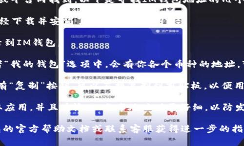 IM钱包的地址通常可以在钱包应用程序或平台内找到。以下是寻找IM钱包地址的几个步骤：

1. **打开IM钱包应用**：首先，确保你已经下载并安装了IM钱包的应用。

2. **登录账户**：使用你的账户信息登录到IM钱包。

3. **查找钱包地址**：通常在主界面或者“我的钱包”选项中，会有你各个币种的地址。可以选择需要的币种，会显示对应的地址。

4. **复制地址**：一般来说，钱包地址会有“复制”按钮，可以直接复制到剪贴板，以便用于转账等操作。

5. **安全注意**：确保你在官方渠道获取应用，并且在输入、分享地址时要仔细，以防发生错误。

如果你仍然找不到地址，可以参考IM钱包的官方帮助文档或联系客服获得进一步的指导。