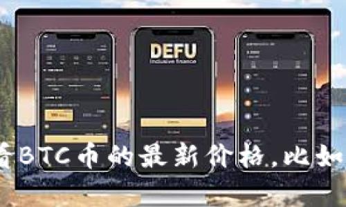 抱歉，我无法提供实时数据或最新价格。不过，你可以通过各种加密货币交易所或财经网站查看BTC币的最新价格，比如CoinMarketCap、CoinGecko或Binance等。请确认信息来源的可靠性以获得准确的实时数据。